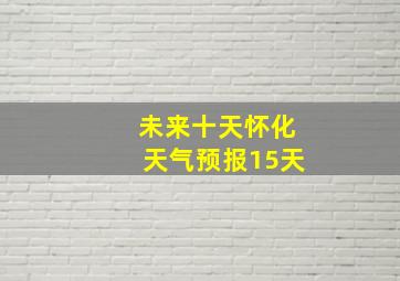 未来十天怀化天气预报15天