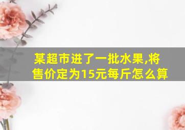 某超市进了一批水果,将售价定为15元每斤怎么算