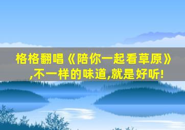 格格翻唱《陪你一起看草原》,不一样的味道,就是好听!