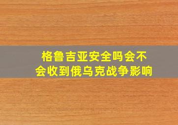 格鲁吉亚安全吗会不会收到俄乌克战争影响