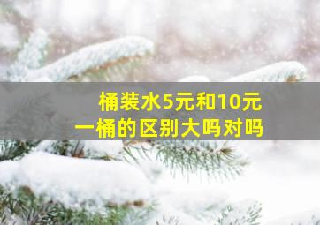 桶装水5元和10元一桶的区别大吗对吗