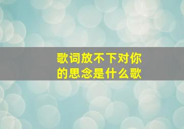 歌词放不下对你的思念是什么歌