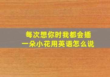 每次想你时我都会插一朵小花用英语怎么说