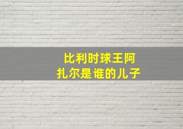 比利时球王阿扎尔是谁的儿子