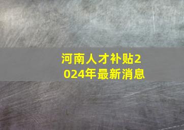 河南人才补贴2024年最新消息