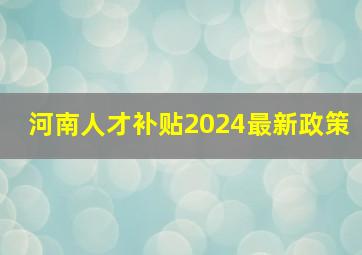 河南人才补贴2024最新政策