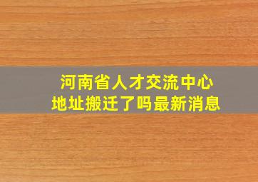 河南省人才交流中心地址搬迁了吗最新消息