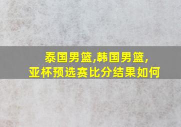 泰国男篮,韩国男篮,亚杯预选赛比分结果如何