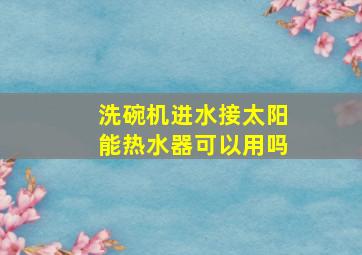 洗碗机进水接太阳能热水器可以用吗