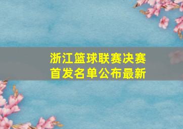 浙江篮球联赛决赛首发名单公布最新