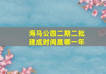 海马公园二期二批建成时间是哪一年