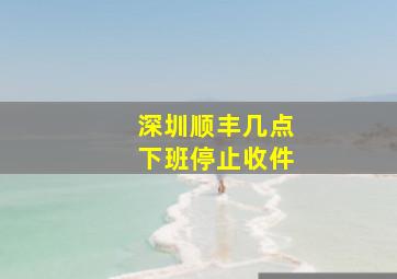 深圳顺丰几点下班停止收件