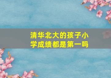 清华北大的孩子小学成绩都是第一吗