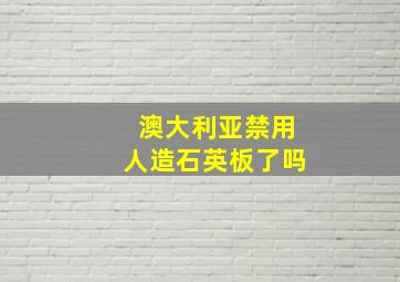 澳大利亚禁用人造石英板了吗