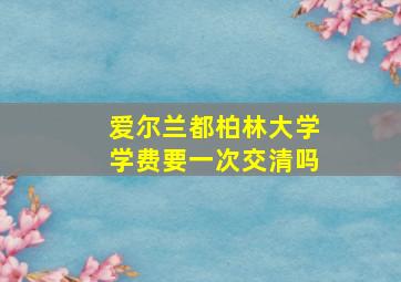 爱尔兰都柏林大学学费要一次交清吗