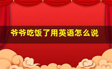 爷爷吃饭了用英语怎么说