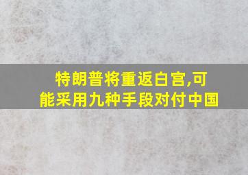 特朗普将重返白宫,可能采用九种手段对付中国