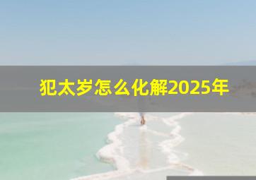 犯太岁怎么化解2025年