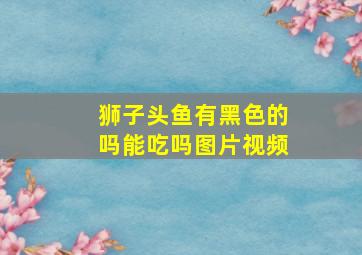 狮子头鱼有黑色的吗能吃吗图片视频