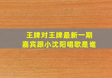 王牌对王牌最新一期嘉宾跟小沈阳唱歌是谁