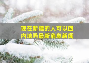 现在新疆的人可以回内地吗最新消息新闻