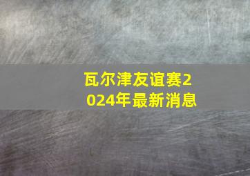 瓦尔津友谊赛2024年最新消息