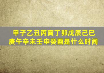 甲子乙丑丙寅丁卯戊辰己巳庚午辛未壬申癸酉是什么时间