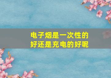 电子烟是一次性的好还是充电的好呢