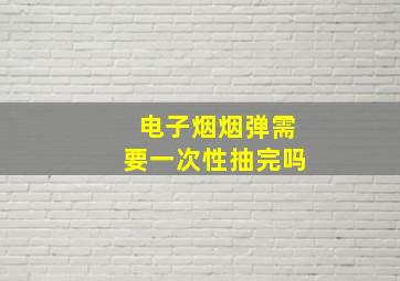 电子烟烟弹需要一次性抽完吗