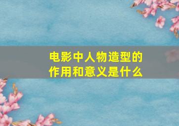 电影中人物造型的作用和意义是什么