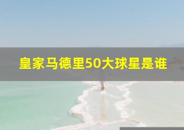 皇家马德里50大球星是谁