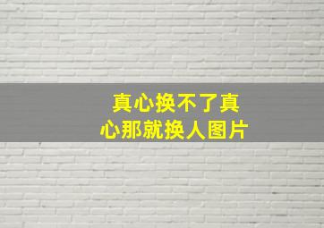 真心换不了真心那就换人图片