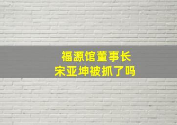 福源馆董事长宋亚坤被抓了吗