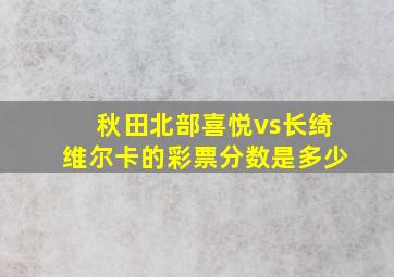 秋田北部喜悦vs长绮维尔卡的彩票分数是多少