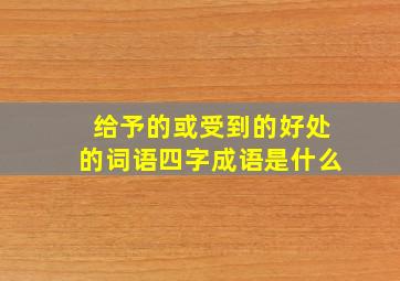 给予的或受到的好处的词语四字成语是什么