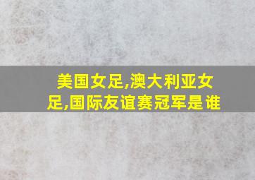 美国女足,澳大利亚女足,国际友谊赛冠军是谁