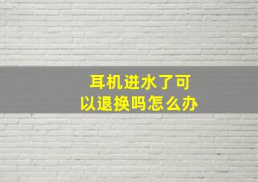 耳机进水了可以退换吗怎么办