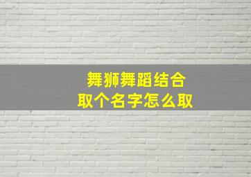 舞狮舞蹈结合取个名字怎么取