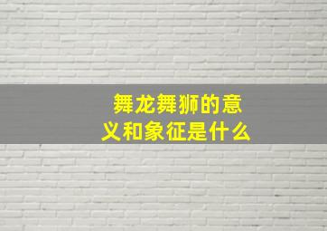 舞龙舞狮的意义和象征是什么