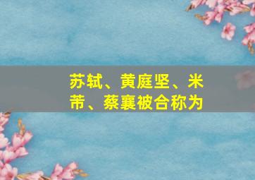 苏轼、黄庭坚、米芾、蔡襄被合称为