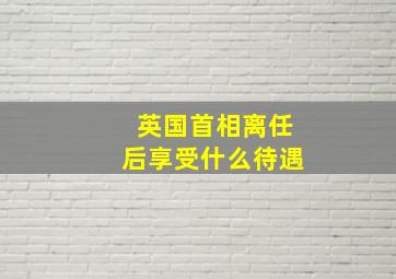 英国首相离任后享受什么待遇