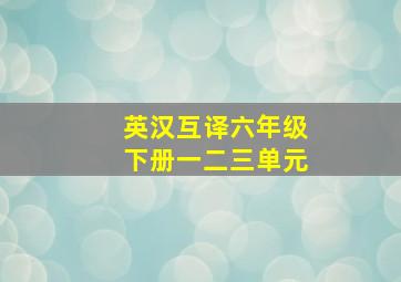 英汉互译六年级下册一二三单元