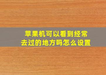 苹果机可以看到经常去过的地方吗怎么设置