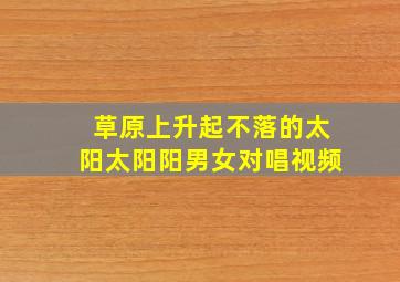 草原上升起不落的太阳太阳阳男女对唱视频