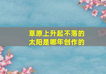 草原上升起不落的太阳是哪年创作的