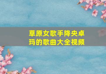 草原女歌手降央卓玛的歌曲大全视频