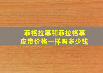 菲格拉慕和菲拉格慕皮带价格一样吗多少钱