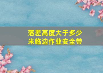 落差高度大于多少米临边作业安全带