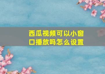 西瓜视频可以小窗口播放吗怎么设置