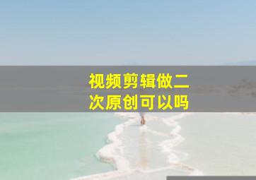 视频剪辑做二次原创可以吗